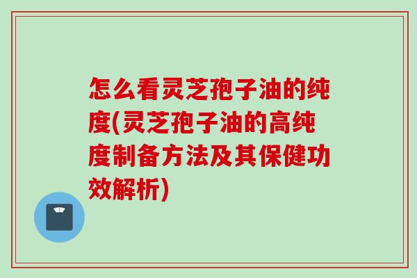怎么看灵芝孢子油的纯度(灵芝孢子油的高纯度制备方法及其保健功效解析)