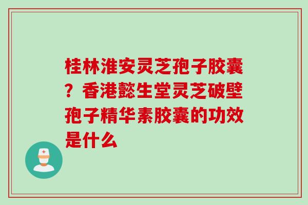桂林淮安灵芝孢子胶囊？香港懿生堂灵芝破壁孢子精华素胶囊的功效是什么