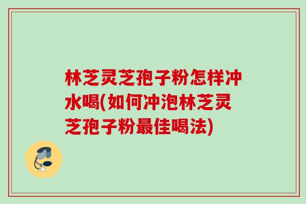 林芝灵芝孢子粉怎样冲水喝(如何冲泡林芝灵芝孢子粉最佳喝法)