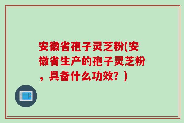 安徽省孢子灵芝粉(安徽省生产的孢子灵芝粉,具备什么功效?) 安徽省孢子灵芝粉(安徽省生产的孢子灵芝粉,具备什么功效?)
