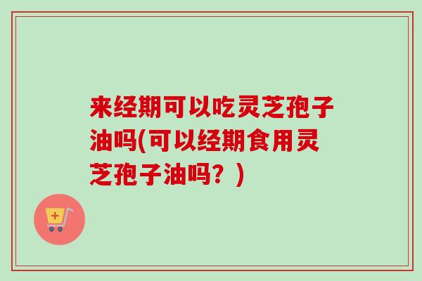 来经期可以吃灵芝孢子油吗(可以经期食用灵芝孢子油吗？)
