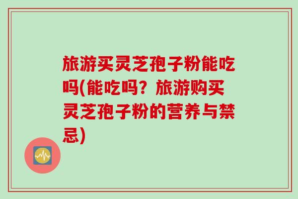 旅游买灵芝孢子粉能吃吗(能吃吗？旅游购买灵芝孢子粉的营养与禁忌)