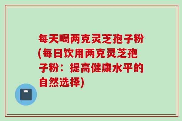 每天喝两克灵芝孢子粉(每日饮用两克灵芝孢子粉：提高健康水平的自然选择)