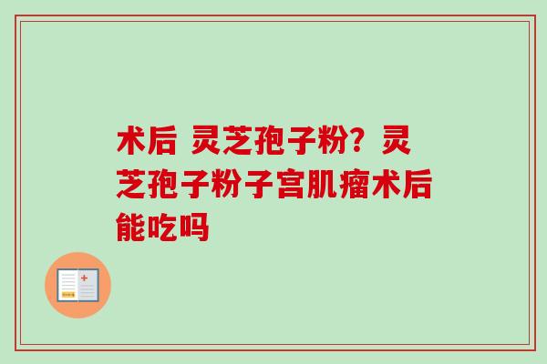 术后 灵芝孢子粉？灵芝孢子粉子宫肌瘤术后能吃吗