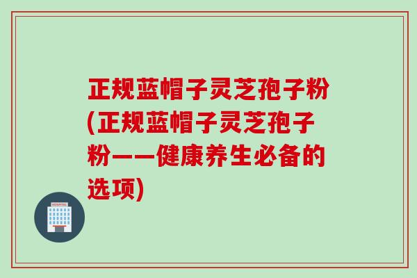 正规蓝帽子灵芝孢子粉(正规蓝帽子灵芝孢子粉——健康养生必备的选项)