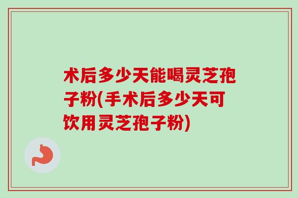 术后多少天能喝灵芝孢子粉(手术后多少天可饮用灵芝孢子粉)