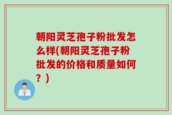 朝阳灵芝孢子粉批发怎么样(朝阳灵芝孢子粉批发的价格和质量如何？)