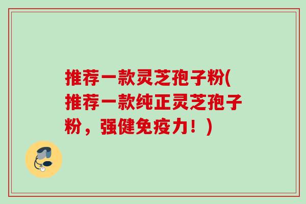 推荐一款灵芝孢子粉(推荐一款纯正灵芝孢子粉，强健免疫力！)