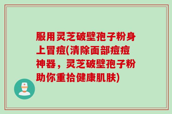 服用灵芝破壁孢子粉身上冒痘(清除面部痘痘神器，灵芝破壁孢子粉助你重拾健康肌肤)