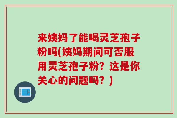 来姨妈了能喝灵芝孢子粉吗(姨妈期间可否服用灵芝孢子粉？这是你关心的问题吗？)
