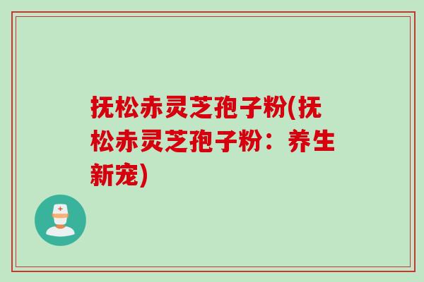 抚松赤灵芝孢子粉(抚松赤灵芝孢子粉：养生新宠)