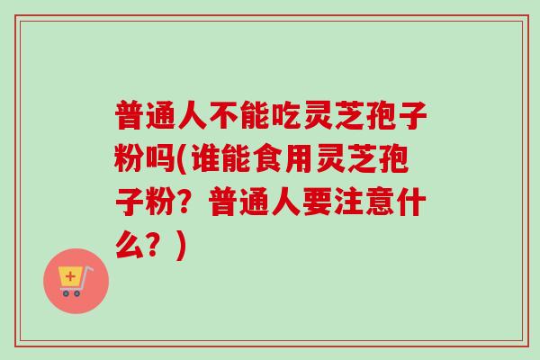 普通人不能吃灵芝孢子粉吗(谁能食用灵芝孢子粉？普通人要注意什么？)