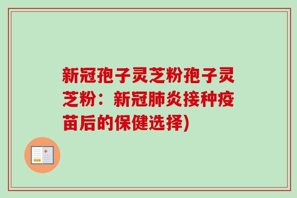 新冠孢子灵芝粉孢子灵芝粉：新冠肺炎接种疫苗后的保健选择)