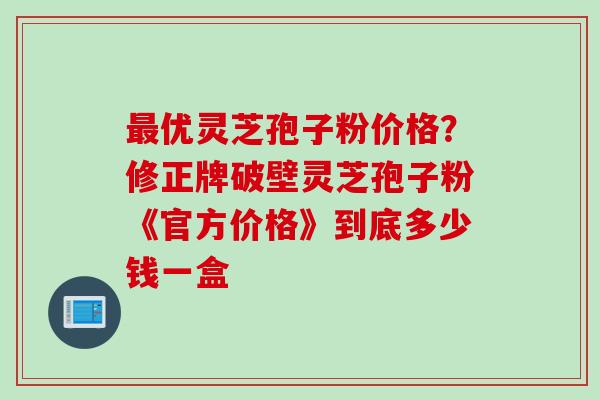 最优灵芝孢子粉价格？修正牌破壁灵芝孢子粉《官方价格》到底多少钱一盒