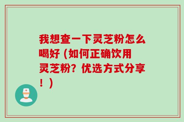 我想查一下灵芝粉怎么喝好 (如何正确饮用灵芝粉？优选方式分享！)