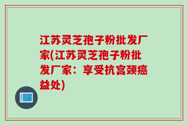 江苏灵芝孢子粉批发厂家(江苏灵芝孢子粉批发厂家：享受抗宫颈癌益处)