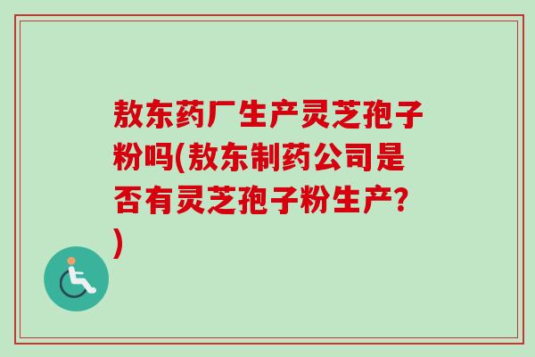 敖东药厂生产灵芝孢子粉吗(敖东制药公司是否有灵芝孢子粉生产？)