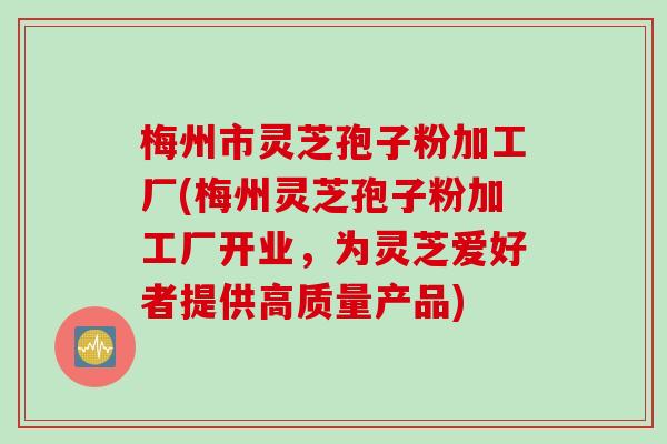 梅州市灵芝孢子粉加工厂(梅州灵芝孢子粉加工厂开业，为灵芝爱好者提供高质量产品)