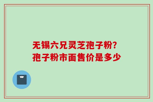 无锡六兄灵芝孢子粉？孢子粉市面售价是多少