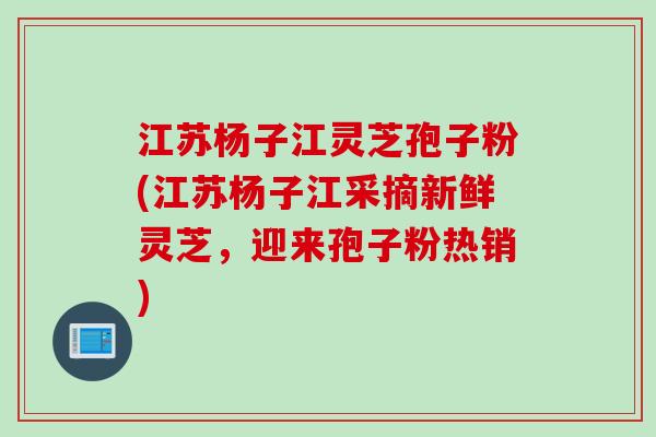 江苏杨子江灵芝孢子粉(江苏杨子江采摘新鲜灵芝，迎来孢子粉热销)