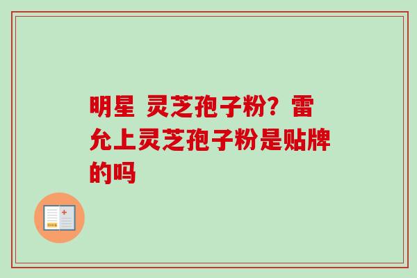 明星 灵芝孢子粉？雷允上灵芝孢子粉是贴牌的吗