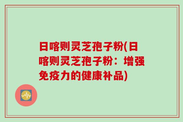 日喀则灵芝孢子粉(日喀则灵芝孢子粉：增强免疫力的健康补品)