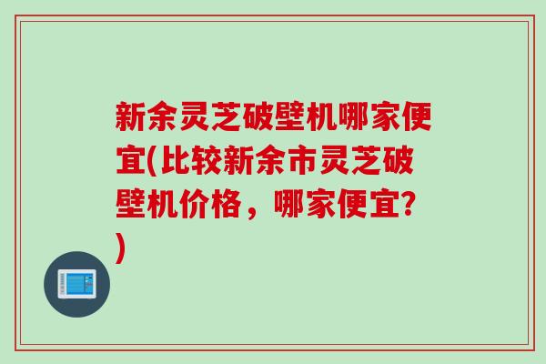 新余灵芝破壁机哪家便宜(比较新余市灵芝破壁机价格，哪家便宜？)