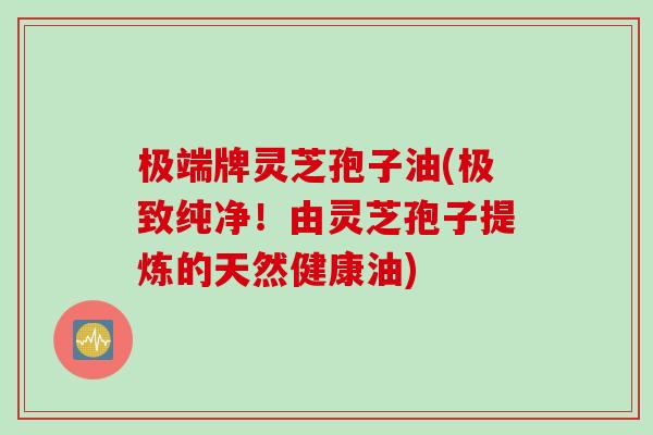 极端牌灵芝孢子油(极致纯净！由灵芝孢子提炼的天然健康油)