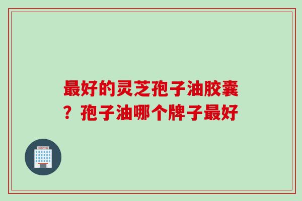最好的灵芝孢子油胶囊？孢子油哪个牌子最好