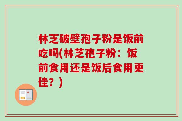 林芝破壁孢子粉是饭前吃吗(林芝孢子粉:饭前食用还是饭后食用更佳?) 林芝破壁孢子粉是饭前吃吗(林芝孢子粉:饭前食用还是饭后食用更佳?)