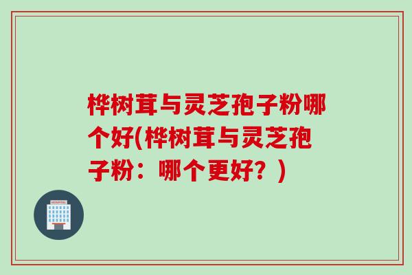 桦树茸与灵芝孢子粉哪个好(桦树茸与灵芝孢子粉：哪个更好？)