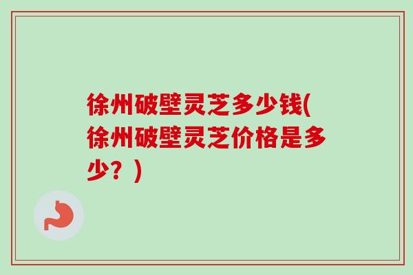 徐州破壁灵芝多少钱(徐州破壁灵芝价格是多少？)