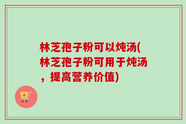 林芝孢子粉可以炖汤(林芝孢子粉可用于炖汤,提高营养价值) 林芝孢子粉可以炖汤(林芝孢子粉可用于炖汤,提高营养价值)
