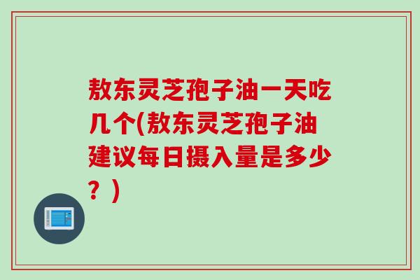 敖东灵芝孢子油一天吃几个(敖东灵芝孢子油建议每日摄入量是多少？)