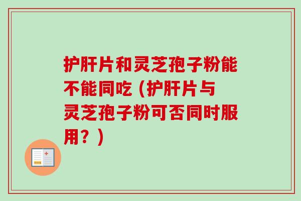 护肝片和灵芝孢子粉能不能同吃 (护肝片与灵芝孢子粉可否同时服用？)