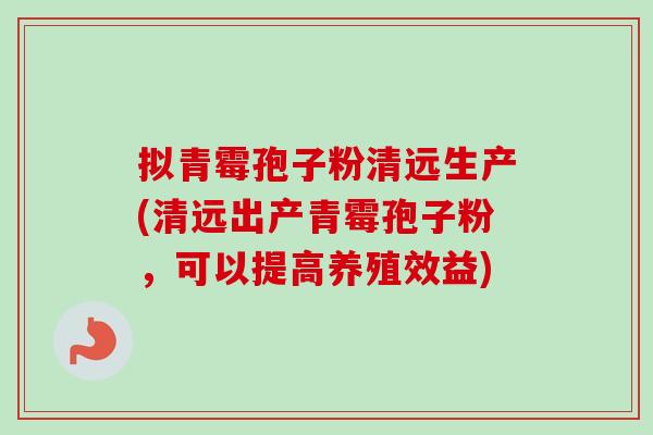拟青霉孢子粉清远生产(清远出产青霉孢子粉，可以提高养殖效益)