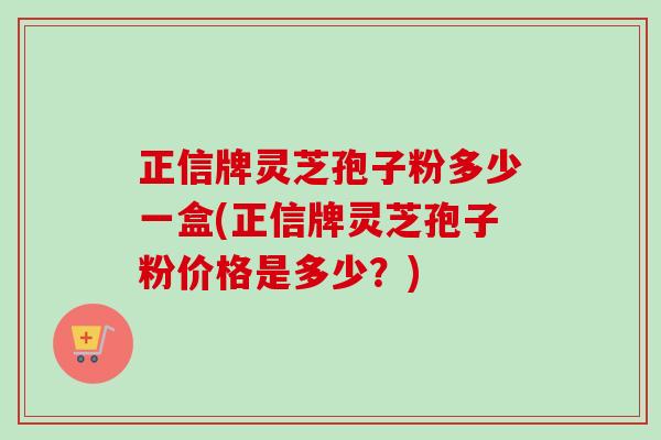 正信牌灵芝孢子粉多少一盒(正信牌灵芝孢子粉价格是多少?) 正信牌灵芝孢子粉多少一盒(正信牌灵芝孢子粉价格是多少?)