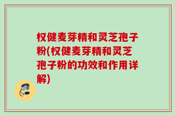 权健麦芽精和灵芝孢子粉(权健麦芽精和灵芝孢子粉的功效和作用详解)