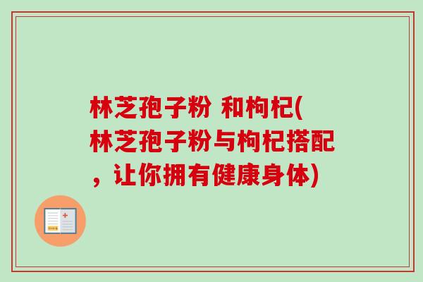 林芝孢子粉 和枸杞(林芝孢子粉与枸杞搭配，让你拥有健康身体)