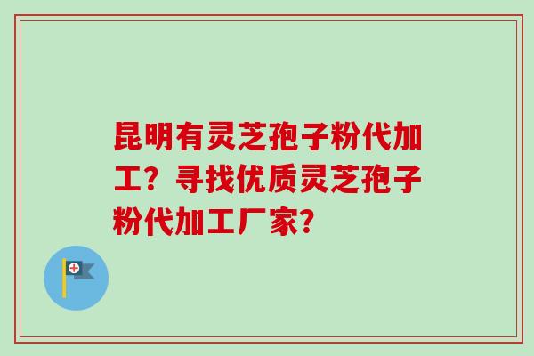 昆明有灵芝孢子粉代加工？寻找优质灵芝孢子粉代加工厂家？