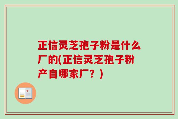 正信灵芝孢子粉是什么厂的(正信灵芝孢子粉产自哪家厂？)