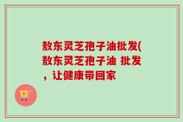 敖东灵芝孢子油批发(敖东灵芝孢子油 批发，让健康带回家