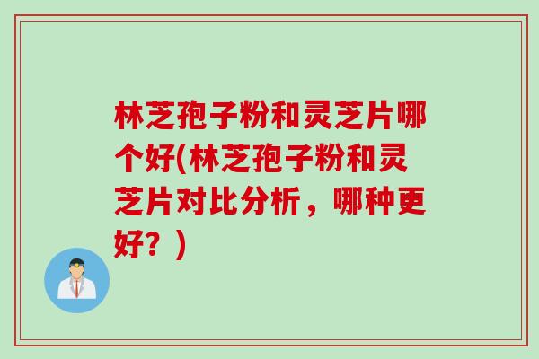 林芝孢子粉和灵芝片哪个好(林芝孢子粉和灵芝片对比分析，哪种更好？)