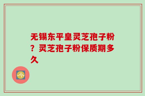 无锡东平皇灵芝孢子粉？灵芝孢子粉保质期多久