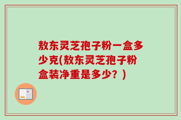 敖东灵芝孢子粉一盒多少克(敖东灵芝孢子粉盒装净重是多少？)
