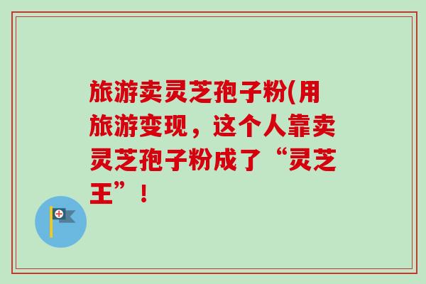 旅游卖灵芝孢子粉(用旅游变现，这个人靠卖灵芝孢子粉成了“灵芝王”！