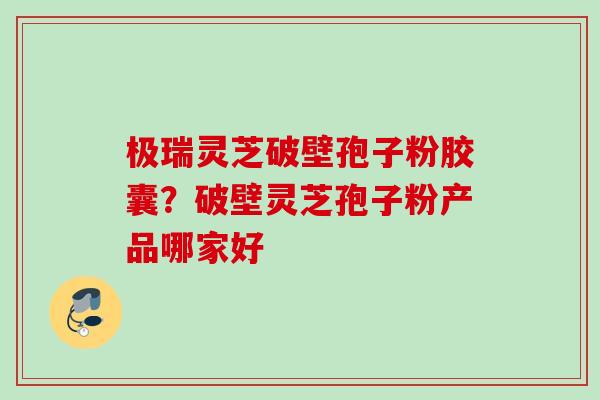 极瑞灵芝破壁孢子粉胶囊?破壁灵芝孢子粉产品哪家好 极瑞灵芝破壁孢子粉胶囊?破壁灵芝孢子粉产品哪家好