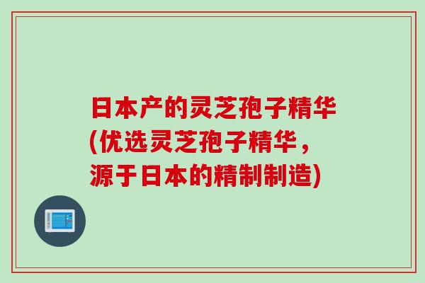 日本产的灵芝孢子精华(优选灵芝孢子精华，源于日本的精制制造)