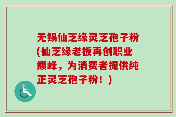 无锡仙芝缘灵芝孢子粉(仙芝缘老板再创职业巅峰，为消费者提供纯正灵芝孢子粉！)