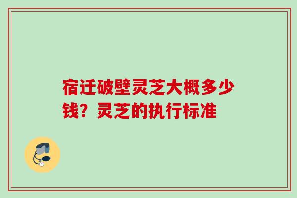 宿迁破壁灵芝大概多少钱？灵芝的执行标准